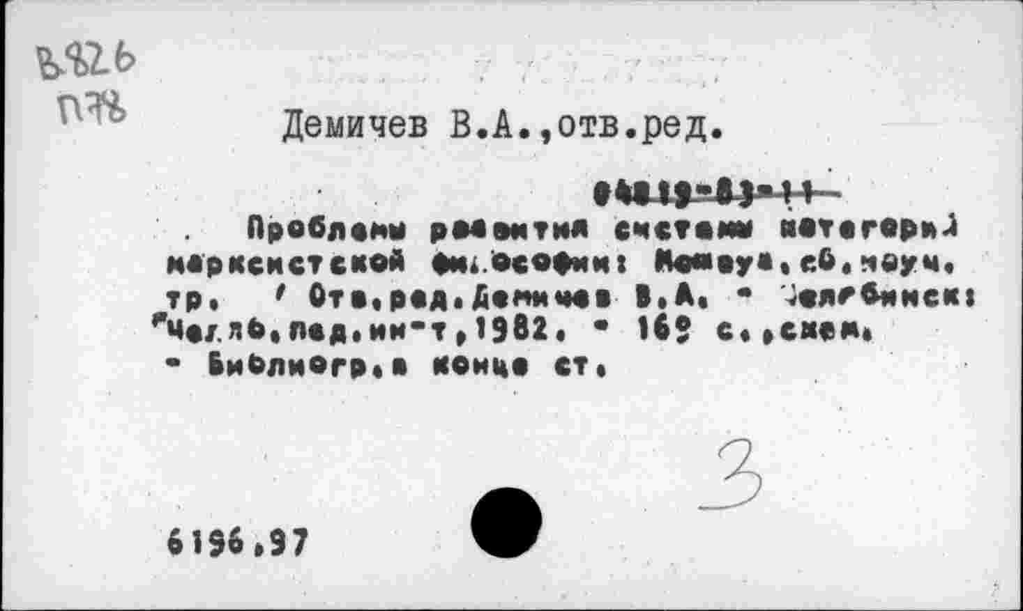 ﻿
Демичев В.А.,отв.ред
Проблемы рМвмтил счетами катагориЛ марксистской Ом.осории: Мамауа,еб,науч, тр. ' Отв,рад. Дамм час В.А. • 4аягбимск| 'меллЬ,лед.им-т ,1982. • 169 с, »снам* • БиРлмогр,в конца ст,
3
6196,97